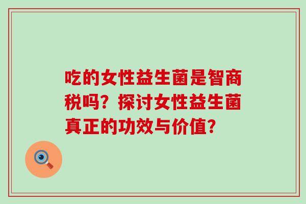 吃的女性益生菌是智商税吗？探讨女性益生菌真正的功效与价值？