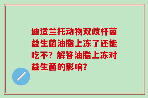 迪适兰托动物双歧杆菌益生菌油脂上冻了还能吃不？解答油脂上冻对益生菌的影响？