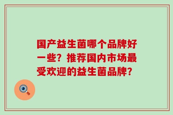 国产益生菌哪个品牌好一些？推荐国内市场最受欢迎的益生菌品牌？