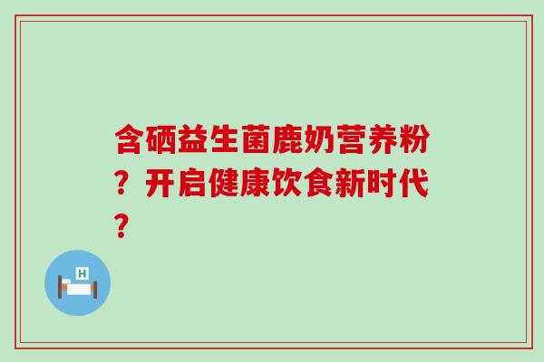 含硒益生菌鹿奶营养粉？开启健康饮食新时代？