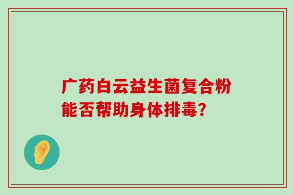 广药白云益生菌复合粉能否帮助身体排毒？