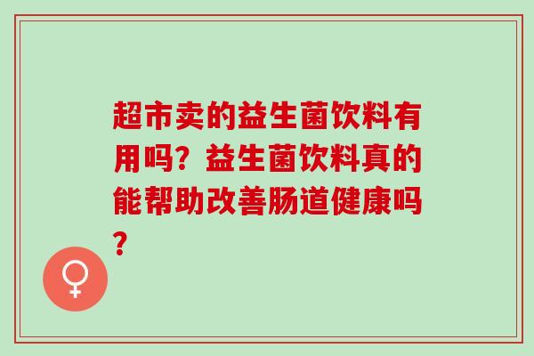 超市卖的益生菌饮料有用吗？益生菌饮料真的能帮助改善肠道健康吗？