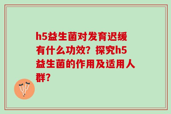 h5益生菌对发育迟缓有什么功效？探究h5益生菌的作用及适用人群？