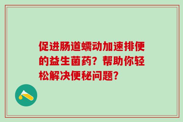 促进肠道蠕动加速排便的益生菌药？帮助你轻松解决便秘问题？