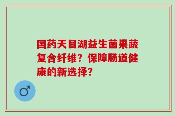 国药天目湖益生菌果蔬复合纤维？保障肠道健康的新选择？