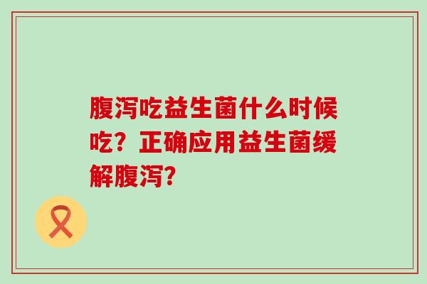 腹泻吃益生菌什么时候吃？正确应用益生菌缓解腹泻？