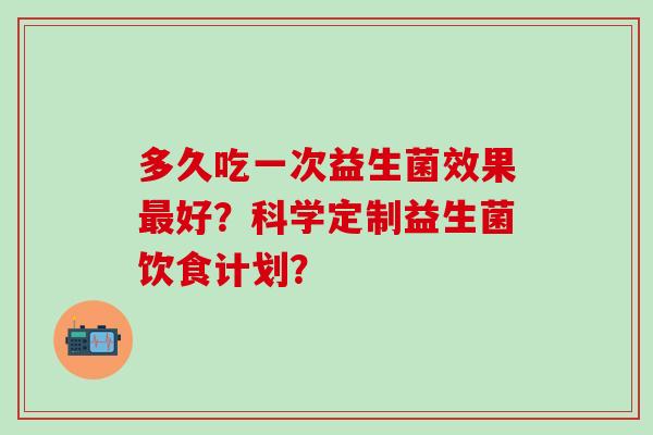 多久吃一次益生菌效果最好？科学定制益生菌饮食计划？