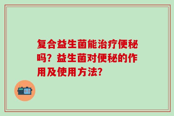 复合益生菌能治疗便秘吗？益生菌对便秘的作用及使用方法？