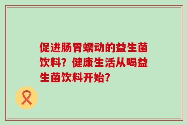 促进肠胃蠕动的益生菌饮料？健康生活从喝益生菌饮料开始？