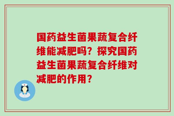 国药益生菌果蔬复合纤维能减肥吗？探究国药益生菌果蔬复合纤维对减肥的作用？