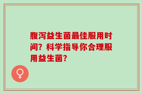 腹泻益生菌最佳服用时间？科学指导你合理服用益生菌？