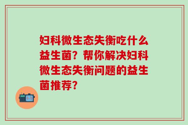 妇科微生态失衡吃什么益生菌？帮你解决妇科微生态失衡问题的益生菌推荐？
