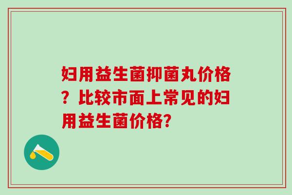 妇用益生菌抑菌丸价格？比较市面上常见的妇用益生菌价格？