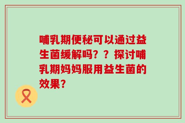 哺乳期便秘可以通过益生菌缓解吗？？探讨哺乳期妈妈服用益生菌的效果？