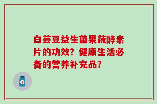 白芸豆益生菌果蔬酵素片的功效？健康生活必备的营养补充品？