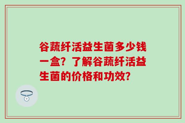 谷蔬纤活益生菌多少钱一盒？了解谷蔬纤活益生菌的价格和功效？