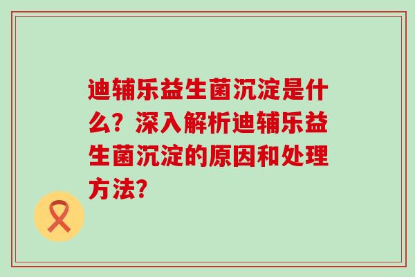 迪辅乐益生菌沉淀是什么？深入解析迪辅乐益生菌沉淀的原因和处理方法？