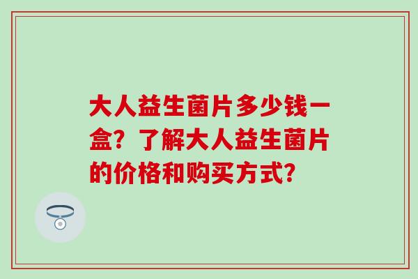 大人益生菌片多少钱一盒？了解大人益生菌片的价格和购买方式？