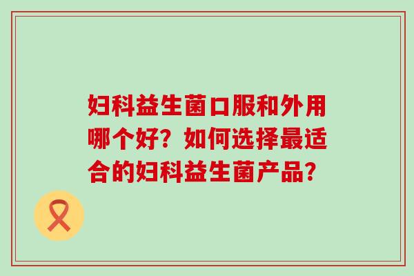 妇科益生菌口服和外用哪个好？如何选择最适合的妇科益生菌产品？