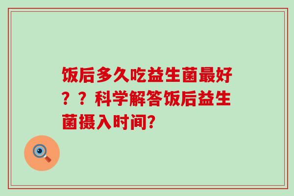 饭后多久吃益生菌最好？？科学解答饭后益生菌摄入时间？