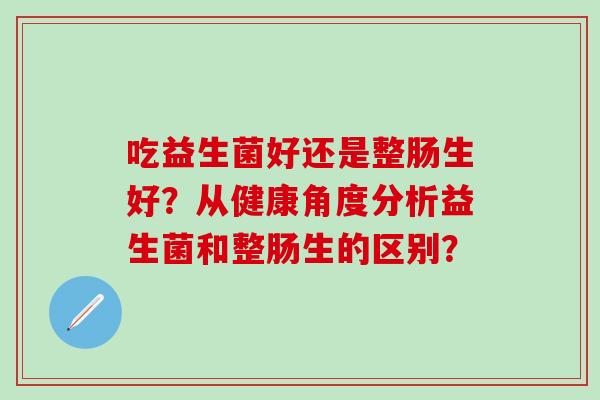 吃益生菌好还是整肠生好？从健康角度分析益生菌和整肠生的区别？