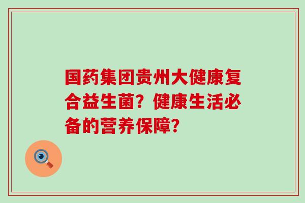 国药集团贵州大健康复合益生菌？健康生活必备的营养保障？