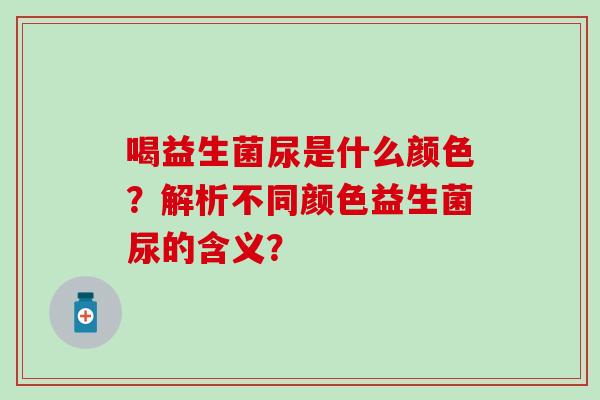 喝益生菌尿是什么颜色？解析不同颜色益生菌尿的含义？