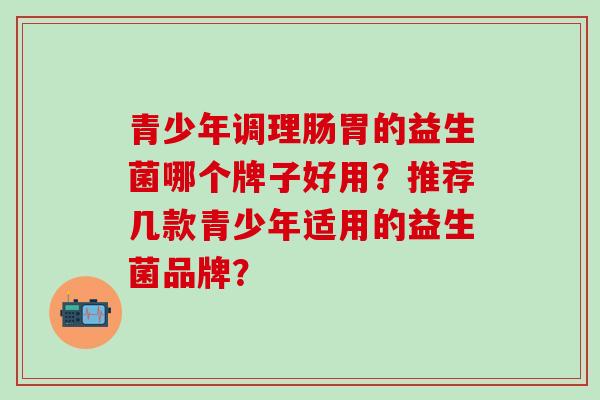 青少年调理肠胃的益生菌哪个牌子好用？推荐几款青少年适用的益生菌品牌？