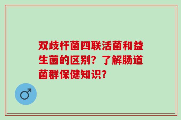 双歧杆菌四联活菌和益生菌的区别？了解肠道菌群保健知识？