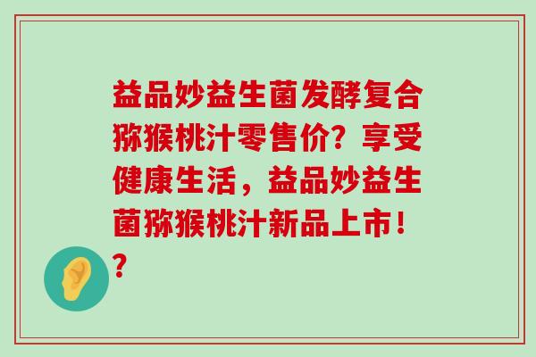 益品妙益生菌发酵复合猕猴桃汁零售价？享受健康生活，益品妙益生菌猕猴桃汁新品上市！？