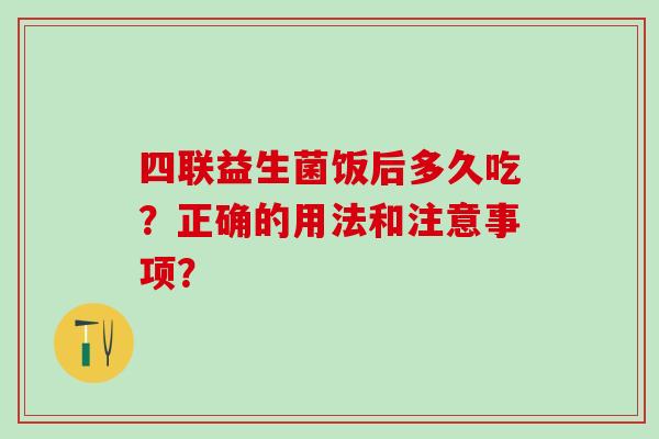 四联益生菌饭后多久吃？正确的用法和注意事项？