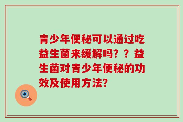 青少年便秘可以通过吃益生菌来缓解吗？？益生菌对青少年便秘的功效及使用方法？
