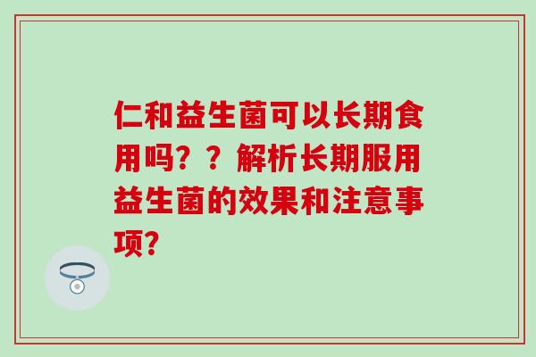 仁和益生菌可以长期食用吗？？解析长期服用益生菌的效果和注意事项？
