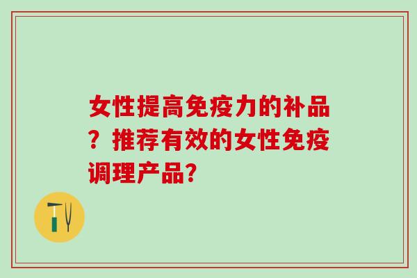 女性提高免疫力的补品？推荐有效的女性免疫调理产品？