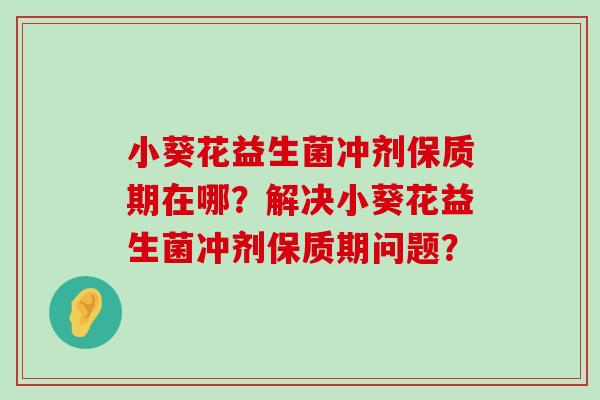 小葵花益生菌冲剂保质期在哪？解决小葵花益生菌冲剂保质期问题？