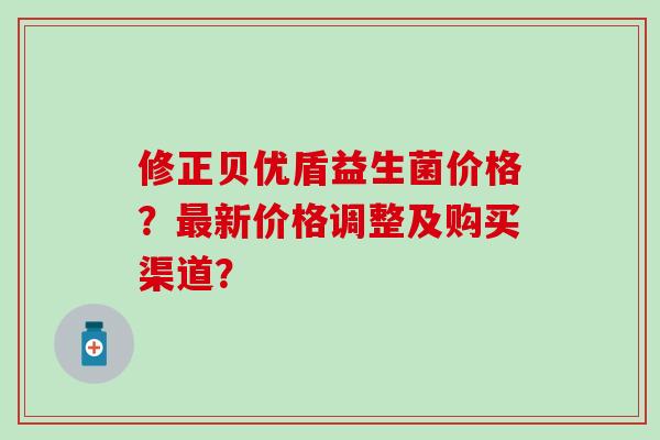 修正贝优盾益生菌价格？最新价格调整及购买渠道？