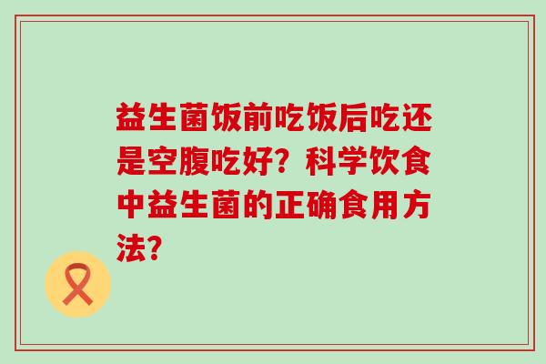 益生菌饭前吃饭后吃还是空腹吃好？科学饮食中益生菌的正确食用方法？