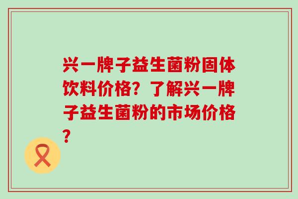 兴一牌子益生菌粉固体饮料价格？了解兴一牌子益生菌粉的市场价格？