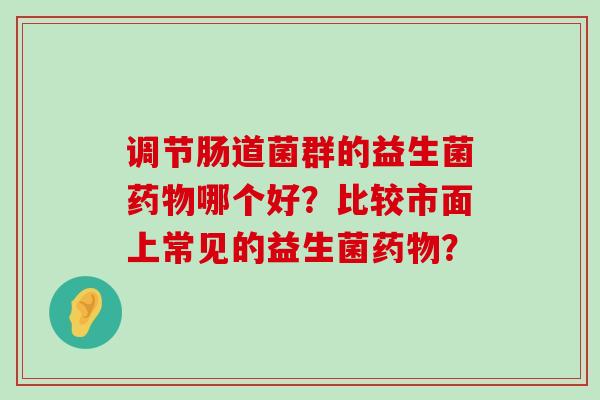 调节肠道菌群的益生菌药物哪个好？比较市面上常见的益生菌药物？