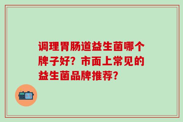 调理胃肠道益生菌哪个牌子好？市面上常见的益生菌品牌推荐？