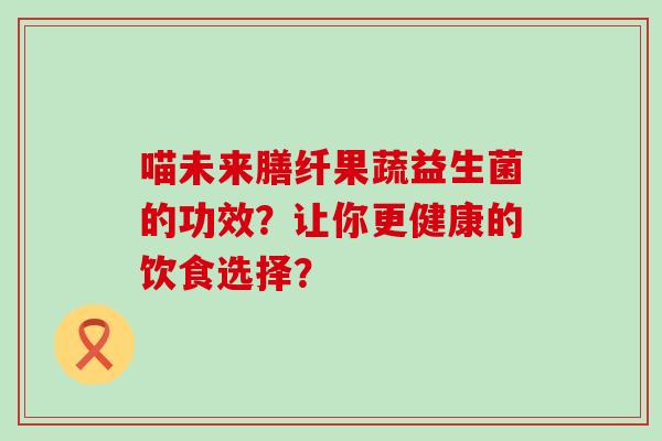 喵未来膳纤果蔬益生菌的功效？让你更健康的饮食选择？