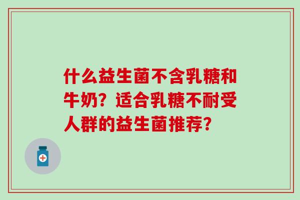 什么益生菌不含乳糖和牛奶？适合乳糖不耐受人群的益生菌推荐？