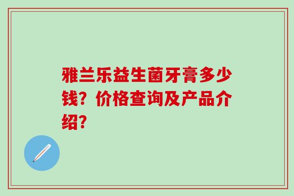 雅兰乐益生菌牙膏多少钱？价格查询及产品介绍？