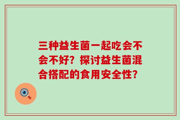 三种益生菌一起吃会不会不好？探讨益生菌混合搭配的食用安全性？