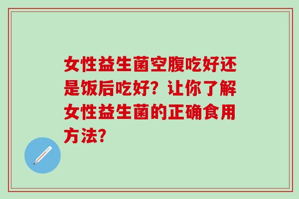 女性益生菌空腹吃好还是饭后吃好？让你了解女性益生菌的正确食用方法？