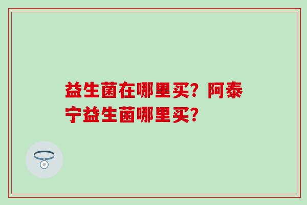 益生菌在哪里买？阿泰宁益生菌哪里买？