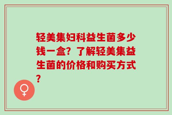 轻美集妇科益生菌多少钱一盒？了解轻美集益生菌的价格和购买方式？