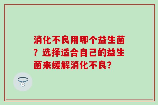 消化不良用哪个益生菌？选择适合自己的益生菌来缓解消化不良？