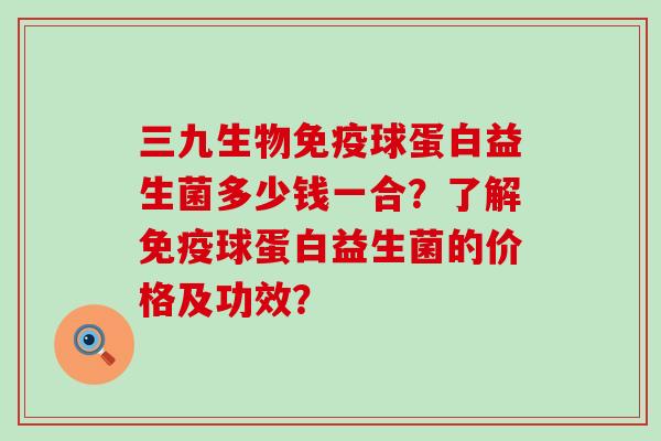 三九生物免疫球蛋白益生菌多少钱一合？了解免疫球蛋白益生菌的价格及功效？