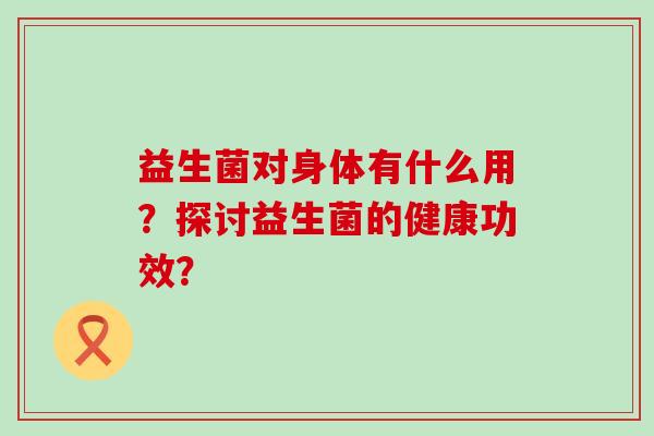 益生菌对身体有什么用？探讨益生菌的健康功效？